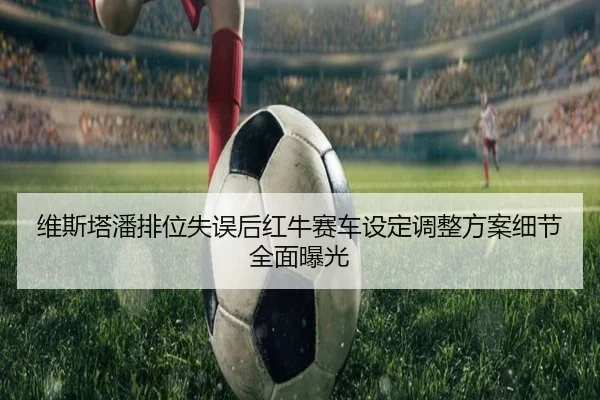 维斯塔潘排位失误后红牛赛车设定调整方案细节全面曝光